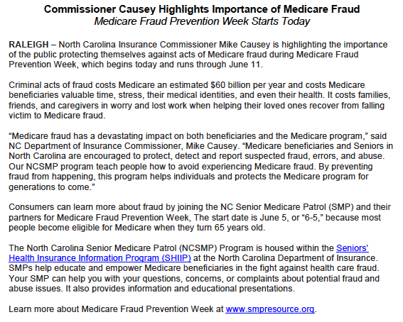RALEIGH - North Carolina Insurance Commissioner Mike Causey is highlighting the importance of the public protecting themselves against acts of Medicare fraud during Medicare Fraud Prevention Week, which begins today and runs through June 11. Criminal acts of fraud costs Medicare an estimated $60 billion per year and costs Medicare beneficiaries valuable time, stress, their medical identities, and even their health. It costs families, friends, and caregivers in worry and lost work when helping their loved ones recover from falling victim to Medicare fraud. "Medicare fraud has a devastating impact on both beneficiaries and the Medicare program," said NC Department of Insurance Commissioner, Mike Causey. "Medicare beneficiaries and Seniors in North Carolina are encouraged to protect, detect and report suspected fraud, errors, and abuse. Our NCSMP program teach people how to avoid experiencing Medicare fraud. By preventing fraud from happening, this program helps individuals and protects the Medicare program for generations to come." Consumers can learn more about fraud by joining the NC Senior Medicare Patrol (SMP) and their partners for Medicare Fraud Prevention Week, The start date is June 5, or "6-5," because most people become eligible for Medicare when they turn 65 years old. The North Carolina Senior Medicare Patrol (NCSMP) Program is housed within the Seniors' Health Insurance Information Program (SHIIP) at the North Carolina Department of Insurance. SMPS help educate and empower Medicare beneficiaries in the fight against health care fraud. Your SMP can help you with your questions, concerns, or complaints about potential fraud and abuse issues. It also provides information and educational presentations.